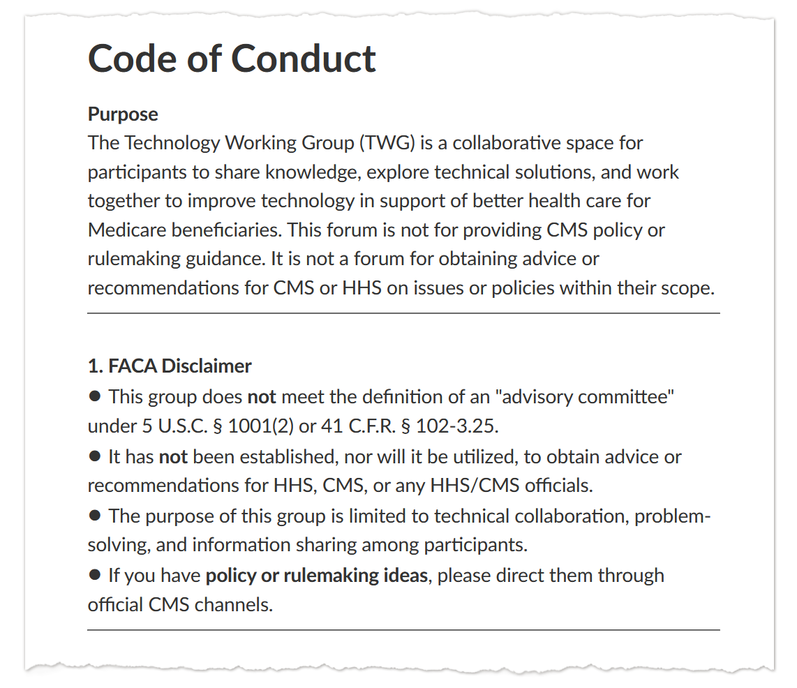 A screenshot of text that says: “Code of Conduct / Purpose / The Technology Working Group (TWG) is a collaborative space for participants to share knowledge, explore technical solutions, and work together to improve technology in support of better health care for Medicare beneficiaries. This forum is not for providing CMS policy or rulemaking guidance. It is not a forum for obtaining advice or recommendations for CMS or HHS on issues or policies within their scope. / 1. FACA Disclaimer / • This group does not meet the definition of an "advisory committee" under 5 U.S.C. § 1001(2) or 41 C.F.R. § 102-3.25. / • It has not been established, nor will it be utilized, to obtain advice or recommendations for HHS, CMS, or any HHS/CMS officials. / • The purpose of this group is limited to technical collaboration, problem-solving, and information sharing among participants. / • If you have policy or rulemaking ideas, please direct them through official CMS channels.”