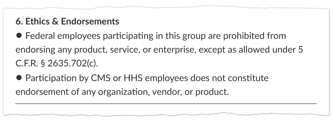 A screenshot of text that says: “6. Ethics & Endorsements / • Federal employees participating in this group are prohibited from endorsing any product, service, or enterprise, except as allowed under 5 C.F.R. § 2635.702(c). / • Participation by CMS or HHS employees does not constitute endorsement of any organization, vendor, or product.”